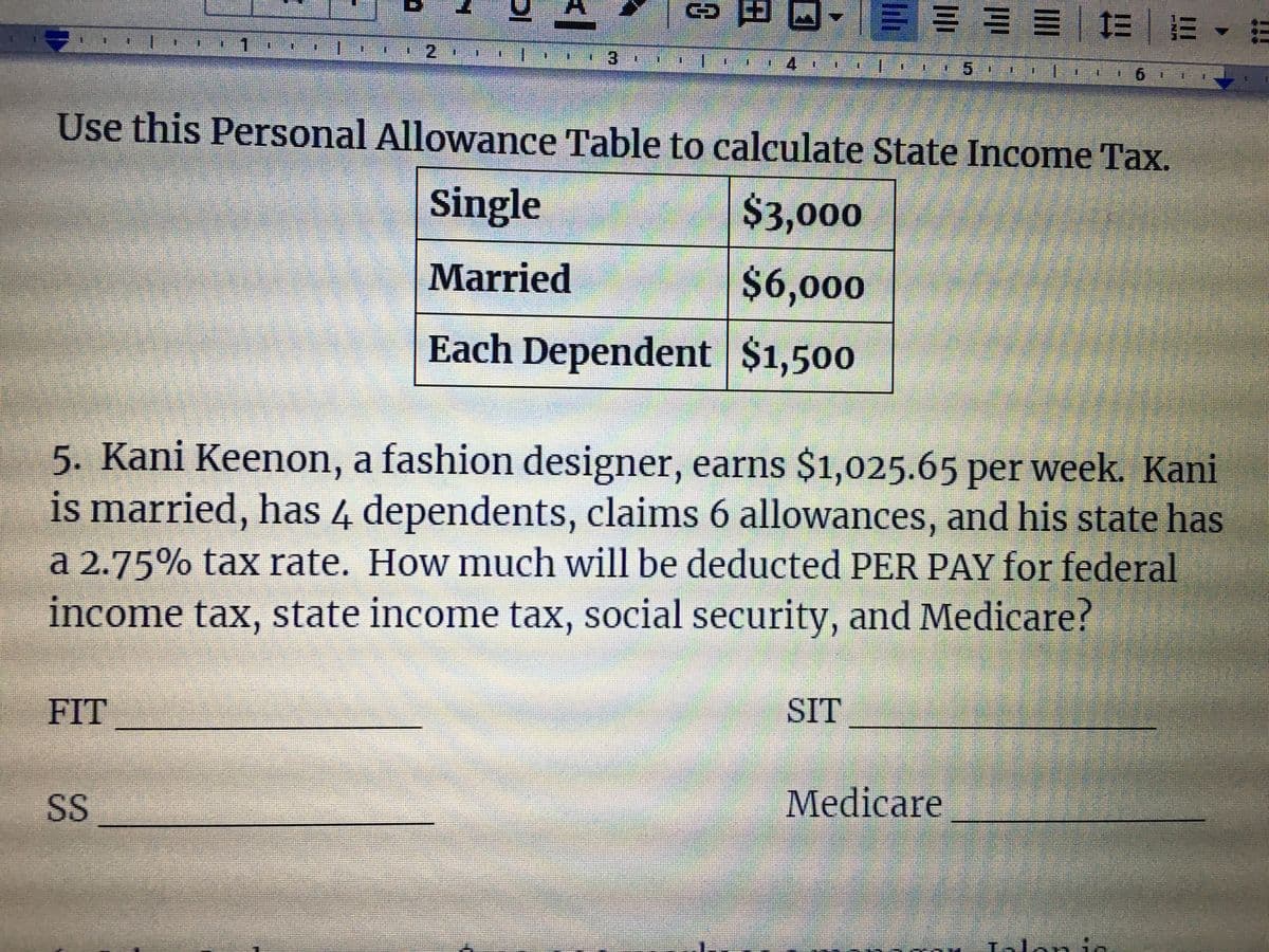1三===|=|m、m
1.
一
1.2
3.
4.
5.
Use this Personal Allowance Table to calculate State Income Tax.
Single
$3,000
Married
$6,000
Each Dependent $1,500
5. Kani Keenon, a fashion designer, earns $1,025.65 per week. Kani
is married, has 4 dependents, claims 6 allowances, and his state has
a 2.75% tax rate. How much will be deducted PER PAY for federal
income tax, state income tax, social security, and Medicare?
FIT
SIT
SS
Medicare
Talo:
