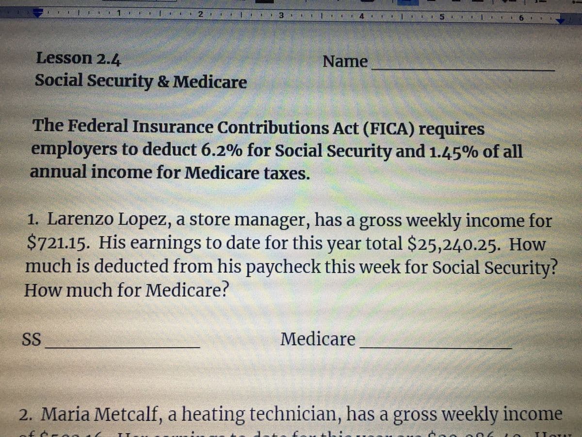 3
Lesson 2.4
Name
Social Security & Medicare
The Federal Insurance Contributions Act (FICA) requires
employers to deduct 6.2% for Social Security and 1.45% of all
annual income for Medicare taxes.
1. Larenzo Lopez, a store manager, has a gross weekly income for
$721.15. His earnings to date for this year total $25,240.25. How
much is deducted from his paycheck this week for Social Security?
How much for Medicare?
SS
Medicare
2. Maria Metcalf, a heating technician, has a gross weekly income
