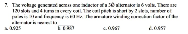 7. The voltage generated across one inductor of a 30 alternator is 6 volts. There are
120 slots and 4 turns in every coil. The coil pitch is short by 2 slots, number of
poles is 10 and frequency is 60 Hz. The armature winding correction factor of the
alternator is nearest to
a. 0.925
b. 0.987
c. 0.967
d. 0.957
