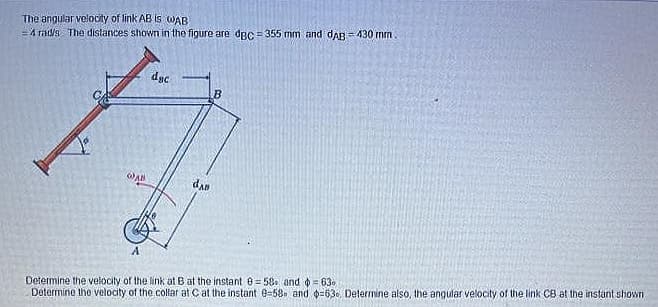 The angular velocity of link AB Is WAB
=4 rad/s The distances shown in the figure are dgc =355 mm and daB = 430 mm.
dgc.
dan
Determine the velocity of the link at B at the instant 0= 58. and 4 = 63.
Determine the velocity of the collar at C at the instant e-58 and o-630, Determine also, the angular velocity of the link CB at the instant shown
