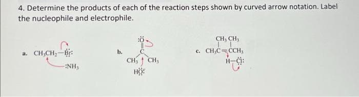 4. Determine the products of each of the reaction steps shown by curved arrow notation. Label
the nucleophile and electrophile.
CH, CH,
a. CH,CH,-Br:
c. CH,C=CCH,
H-Ci:
b.
CH 1 CH,
Hộ:
-:NH,
