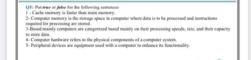 Q5: Put true or false for the following sentences
1- Cache memory is faster than main memory.
2- Computer memory is the storage space in computer where data is to be processed and instructions
required for processing are stored.
3-Based mainly computers are categorized based mainly on their processing speeds, size, and their capacity
to store data.
4- Computer hardware refers to the physical components of a computer system.
5- Peripheral devices are equipment used with a computer to enhance its functionality.
