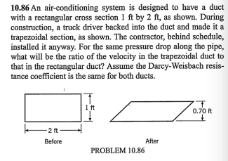 10.86 An air-conditioning system is designed to have a duct
with a rectangular cross section 1 ft by 2 ft, as shown. During
construction, a truck driver backed into the duct and made it a
trapezoidal section, às shown. The contractor, behind schedule,
installed it anyway. For the same pressure drop along the pipe,
what will be the ratio of the velocity in the trapezoidal duct to
that in the rectangular duct? Assume the Darey-Weisbach resis-
tance coefficient is the same for both ducts.
1 ft
0.70 ft
-2 ft-
Before
After
PROBLEM 10.86
