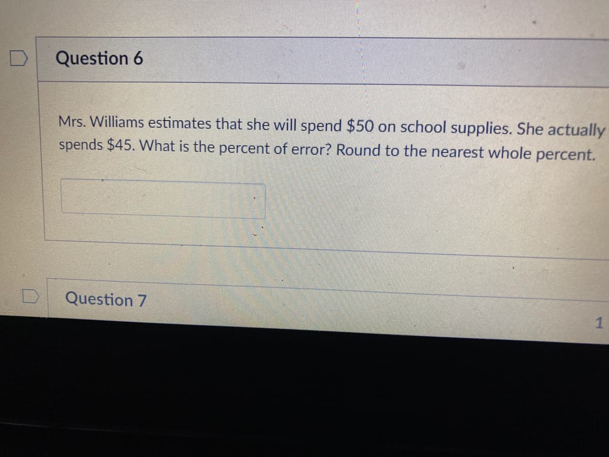 Question 6
Mrs. Williams estimates that she will spend $50 on school supplies. She actually
spends $45. What is the percent of error? Round to the nearest whole percent.
Question 7
1
