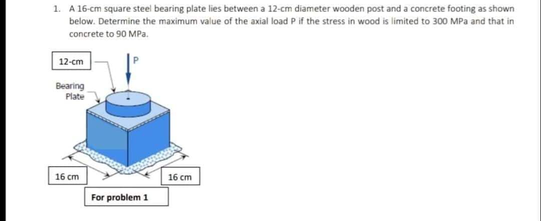 1. A 16-cm square steel bearing plate lies between a 12-cm diameter wooden post and a concrete footing as shown
below. Determine the maximum value of the axial load P if the stress in wood is limited to 300 MPa and that in
concrete to 90 MPa.
12-cm
Bearing
Plate
16 cm
16 cm
For problem 1