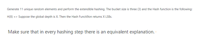 Generate 11 unique random elements and perform the extendible hashing. The bucket size is three (3) and the Hash function is the following:
H(X) => Suppose the global depth is X. Then the Hash Functi9on returns X LSBs.
Make sure that in every hashing step there is an equivalent explanation.
