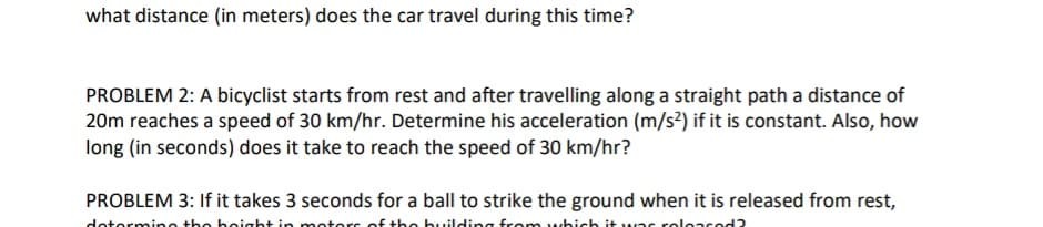 what distance (in meters) does the car travel during this time?
PROBLEM 2: A bicyclist starts from rest and after travelling along a straight path a distance of
20m reaches a speed of 30 km/hr. Determine his acceleration (m/s²) if it is constant. Also, how
long (in seconds) does it take to reach the speed of 30 km/hr?
PROBLEM 3: If it takes 3 seconds for a ball to strike the ground when it is released from rest,
determine the height in motors of the building from which it was released?