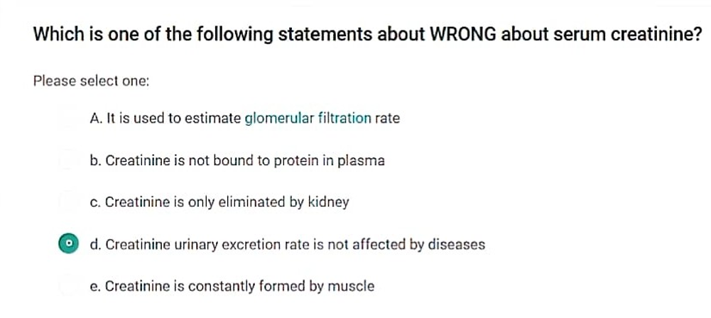 Which is one of the following statements about WRONG about serum creatinine?
Please select one:
O
A. It is used to estimate glomerular filtration rate
b. Creatinine is not bound to protein in plasma
c. Creatinine is only eliminated by kidney
d. Creatinine urinary excretion rate is not affected by diseases
e. Creatinine is constantly formed by muscle