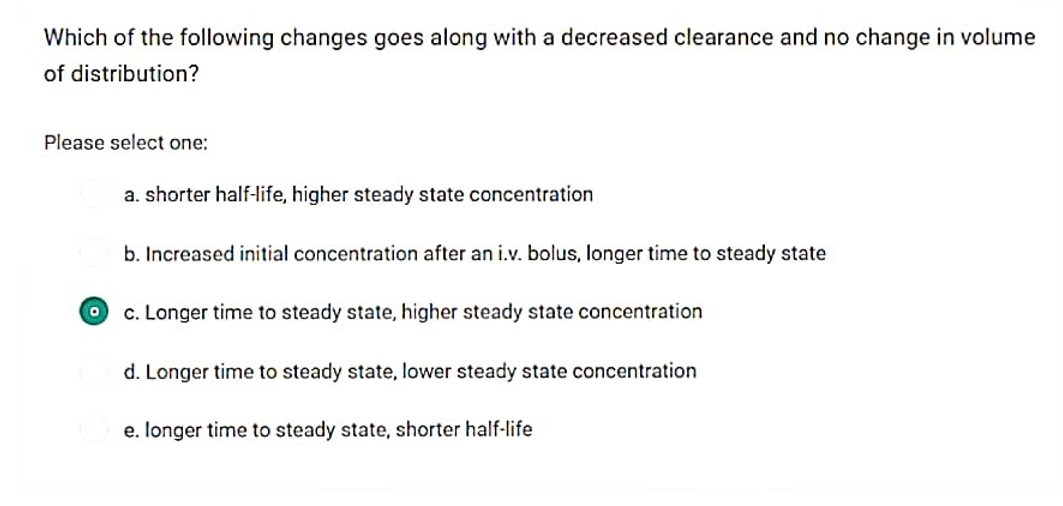 Which of the following changes goes along with a decreased clearance and no change in volume
of distribution?
Please select one:
O
a. shorter half-life, higher steady state concentration
b. Increased initial concentration after an i.v. bolus, longer time to steady state
c. Longer time to steady state, higher steady state concentration
d. Longer time to steady state, lower steady state concentration
e. longer time to steady state, shorter half-life