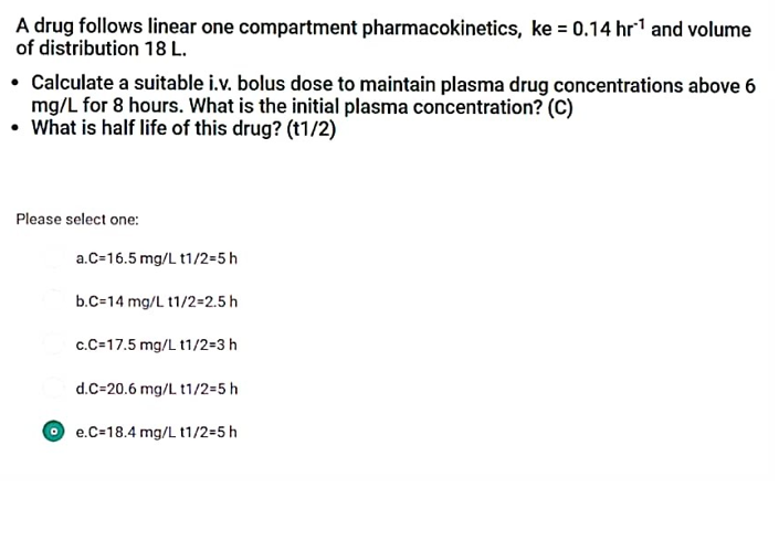 A drug follows linear one compartment pharmacokinetics, ke = 0.14 hr¹ and volume
of distribution 18 L.
• Calculate a suitable i.v. bolus dose to maintain plasma drug concentrations above 6
mg/L for 8 hours. What is the initial plasma concentration? (C)
• What is half life of this drug? (t1/2)
Please select one:
a.C-16.5 mg/L t1/2=5 h
b.C=14 mg/L 11/2=2.5 h
c.C=17.5 mg/L 11/2=3 h
d.C=20.6 mg/L t1/2=5 h
e.C-18.4 mg/L t1/2=5 h