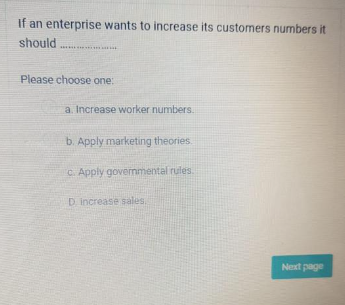 If an enterprise wants to increase its customers numbers it
should
Please choose one:
a. Increase worker numbers.
b. Apply marketing theories.
c. Apply governmental rules.
D. Increase sales.
Next page