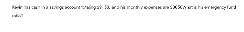 Kevin has cash in a savings account totaling $9150, and his monthly expenses are $3050What is his emergency fund
ratio?