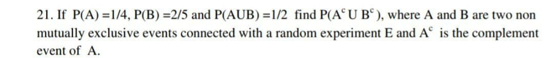 21. If P(A)=1/4, P(B) =2/5 and P(AUB)=1/2 find P(AUB), where A and B are two non
mutually exclusive events connected with a random experiment E and A° is the complement
event of A.