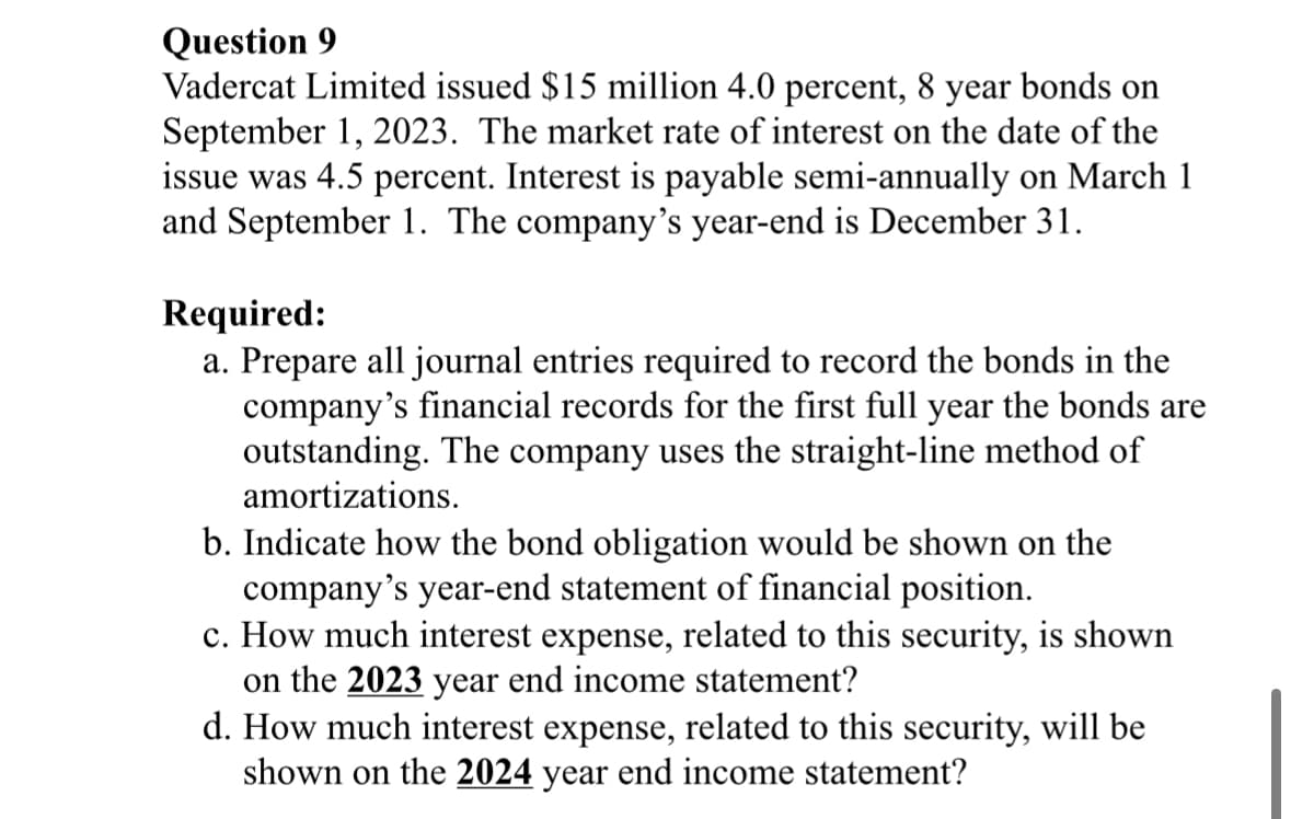 Question 9
Vadercat Limited issued $15 million 4.0 percent, 8 year bonds on
September 1, 2023. The market rate of interest on the date of the
issue was 4.5 percent. Interest is payable semi-annually on March 1
and September 1. The company's year-end is December 31.
Required:
a. Prepare all journal entries required to record the bonds in the
company's financial records for the first full year the bonds are
outstanding. The company uses the straight-line method of
amortizations.
b. Indicate how the bond obligation would be shown on the
company's year-end statement of financial position.
c. How much interest expense, related to this security, is shown
on the 2023 year end income statement?
d. How much interest expense, related to this security, will be
shown on the 2024 year end income statement?