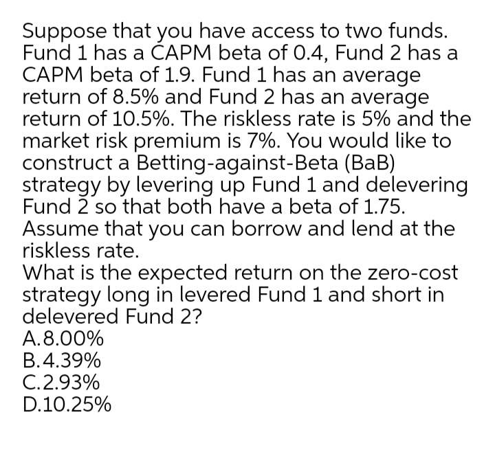 Suppose that you have access to two funds.
Fund 1 has a ČAPM beta of 0.4, Fund 2 has a
CAPM beta of 1.9. Fund 1 has an average
return of 8.5% and Fund 2 has an average
return of 10.5%. The riskless rate is 5% and the
market risk premium is 7%. You would like to
construct a Betting-against-Beta (BaB)
strategy by levering up Fund 1 and delevering
Fund 2 so that both have a beta of 1.75.
Assume that you can borrow and lend at the
riskless rate.
What is the expected return on the zero-cost
strategy long in levered Fund 1 and short in
delevered Fund 2?
A.8.00%
B.4.39%
C.2.93%
D.10.25%
