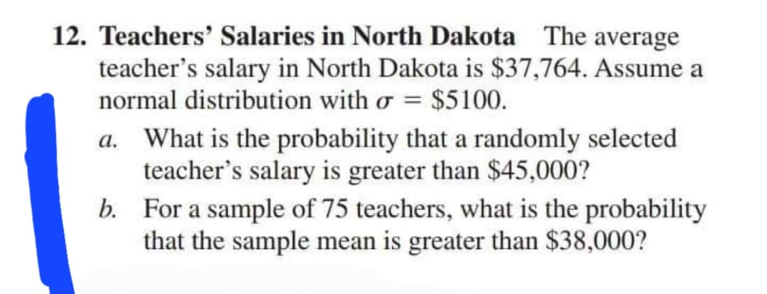 12. Teachers' Salaries in North Dakota The average
teacher's salary in North Dakota is $37,764. Assume a
normal distribution with o = $5100.
a. What is the probability that a randomly selected
teacher's salary is greater than $45,000?
b. For a sample of 75 teachers, what is the probability
that the sample mean is greater than $38,000?
