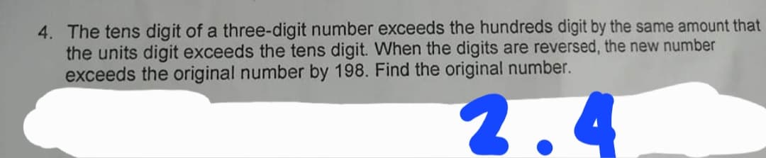 4. The tens digit of a three-digit number exceeds the hundreds digit by the same amount that
the units digit exceeds the tens digit. When the digits are reversed, the new number
exceeds the original number by 198. Find the original number.
2.4
