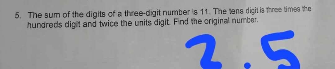 5. The sum of the digits of a three-digit number is 11. The tens digit is three times the
hundreds digit and twice the units digit. Find the original number.
2.5

