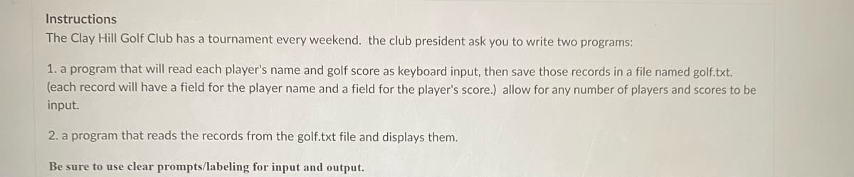 Instructions
The Clay Hill Golf Club has a tournament every weekend. the club president ask you to write two programs:
1. a program that will read each player's name and golf score as keyboard input, then save those records in a file named golf.txt.
(each record will have a field for the player name and a field for the player's score.) allow for any number of players and scores to be
input.
2. a program that reads the records from the golf.txt file and displays them.
Be sure to use clear prompts/labeling for input and output.