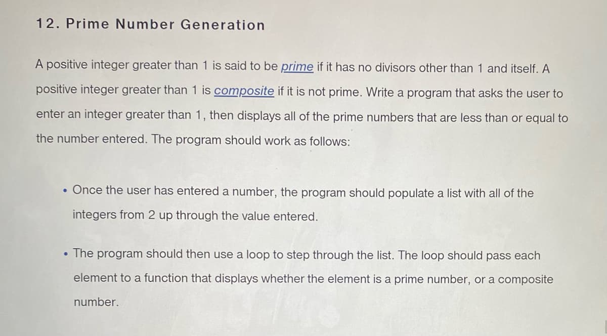 12. Prime Number Generation
A positive integer greater than 1 is said to be prime if it has no divisors other than 1 and itself. A
positive integer greater than 1 is composite if it is not prime. Write a program that asks the user to
enter an integer greater than 1, then displays all of the prime numbers that are less than or equal to
the number entered. The program should work as follows:
. Once the user has entered a number, the program should populate a list with all of the
integers from 2 up through the value entered.
• The program should then use a loop to step through the list. The loop should pass each
element to a function that displays whether the element is a prime number, or a composite
number.