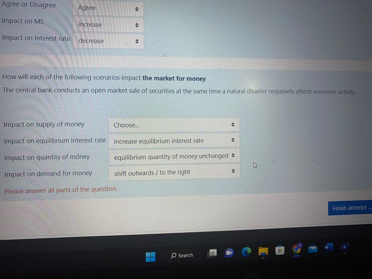 Agree or Disagree
Impact on MS
Impact on Interest rate
Agree
increase
decrease
How will each of the following scenarios impact the market for money
The central bank conducts an open market sale of securities at the same time a natural disaster negatively affects economic activity.
Impact on supply of money
Impact on equilibrium interest rate
Impact on quantity of money
Impact on demand for money
Please answer all parts of the question.
Choose...
increase equilibrium interest rate
equilibrium quantity of money unchanged
shift outwards / to the right
O Search
W
W
Finish attempt...