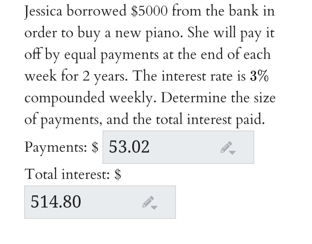 Jessica borrowed $5000 from the bank in
order to buy a new piano. She will pay it
off by equal payments at the end of each
week for 2 years. The interest rate is 3%
compounded weekly. Determine the size
of payments, and the total interest paid.
Payments: $ 53.02
Total interest: $
514.80
