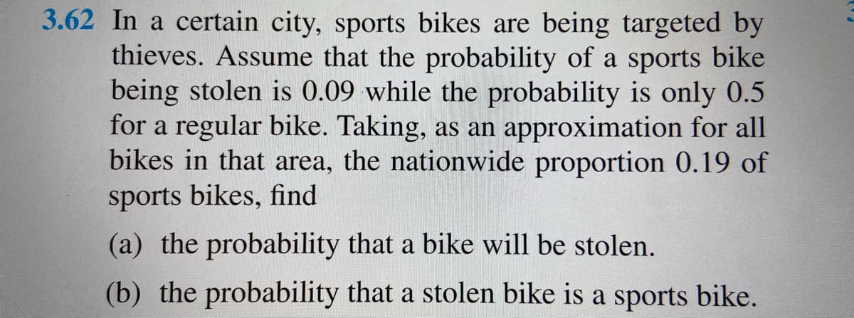 3.62 In a certain city, sports bikes are being targeted by
thieves. Assume that the probability of a sports bike
being stolen is 0.09 while the probability is only 0.5
for a regular bike. Taking, as an approximation for all
bikes in that area, the nationwide proportion 0.19 of
sports bikes, find
(a) the probability that a bike will be stolen.
(b) the probability that a stolen bike is a sports bike.
