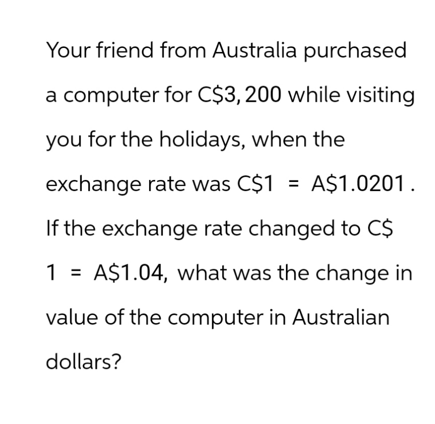 Your friend from Australia purchased
a computer for C$3,200 while visiting
you for the holidays, when the
exchange rate was C$1 = A$1.0201.
If the exchange rate changed to C$
1
A$1.04, what was the change in
value of the computer in Australian
dollars?
=