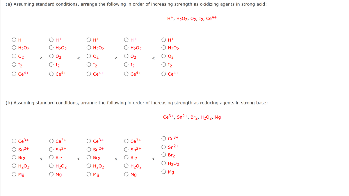 (a) Assuming standard conditions, arrange the following in order of increasing strength as oxidizing agents in strong acid:
O H+
O H₂O2
02
O 12
O Ce4+
O H+
O H₂O2
O 0₂
O 12
O Ce4+
O Ce³+
Sn²+
Br2
O H₂O2
O Mg
O Ce³+
O Sn²+
O H+
O H₂O2
02
O 12
O Ce4+
Br₂
O H₂O2
O Mg
(b) Assuming standard conditions, arrange the following in order of increasing strength as reducing agents in strong base:
O H+
O H₂O2
0₂
O 12
O Ce4+
O Ce³+
Sn²+
Br₂
O H₂O2
O Mg
H+, H₂O2, O2, I2, Ce4+
O Ce³+
Sn²+
Br₂
O H₂O2
O Mg
O H+
O H₂O2
0₂
O 12
O Ce4+
Ce³+, Sn²+, Br₂, H₂O₂, Mg
Ce3+
O Sn²+
Br₂
O H₂O2
O Mg