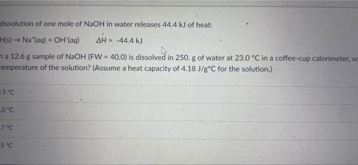 dissolution of one mole of NaOH in water releases 44.4 kJ of heat:
H(s)→ Na*(aq) + OH (aq) ΔΗ = -44.4 kJ
ma 12.6 g sample of NaOH (FW = 40.0) is dissolved in 250. g of water at 23.0 °C in a coffee-cup calorimeter, w
cemperature of the solution? (Assume a heat capacity of 4.18 J/g°C for the solution.)
=.5 °C
0°C
-7°C
-5°C