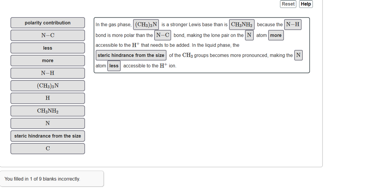 polarity contribution
N-C
less
more
N-H
(CH3)3 N
H
CH3NH2
N
steric hindrance from the size
You filled in 1 of 9 blanks incorrectly.
Reset Help
In the gas phase, (CH3)2N is a stronger Lewis base than is CH3NH₂ because the N-H
bond is more polar than the N-C bond, making the lone pair on the N atom more
accessible to the H+ that needs to be added. In the liquid phase, the
steric hindrance from the size of the CH3 groups becomes more pronounced, making the N
atom less accessible to the H+ ion.