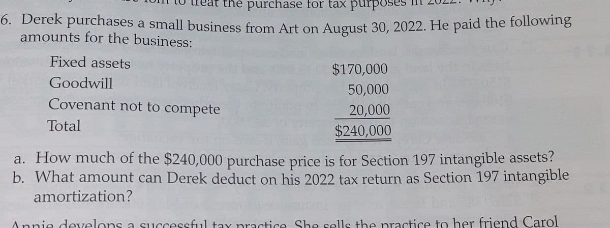 the purchase for tax purpo
6. Derek purchases a small business from Art on August 30, 2022. He paid the following
amounts for the business:
Fixed assets
Goodwill
Covenant not to compete
Total
$170,000
50,000
20,000
$240,000
a. How much of the $240,000 purchase price is for Section 197 intangible assets?
b. What amount can Derek deduct on his 2022 tax return as Section 197 intangible
amortization?
Annie develops a successful tax practice. She sells the practice to her friend Carol