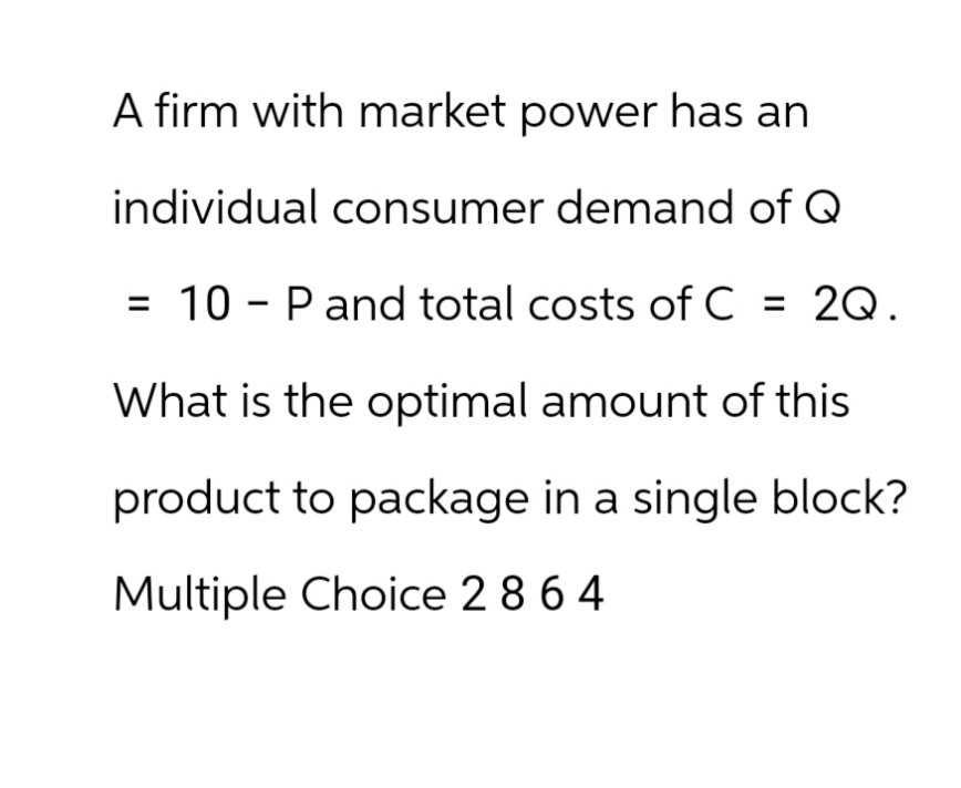 A firm with market power has an
individual consumer demand of Q
10 P and total costs of C = 2Q.
What is the optimal amount of this
product to package in a single block?
Multiple Choice 2 8 64
=