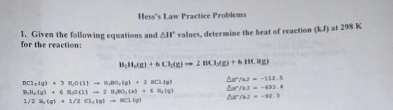 Hess's Law Practice Problems
1. Given the following equations and AH values, determine the heat of reaction (kJ) at 298 K
for the reaction:
B₂H,(g) + 6 Ch(g)-2 BC(g) + 6 HCK(g)
A/3--112.5
AM²/K3 = -493.4
Aar/3--92.3
BC1, (g) 3 10 (1)
B.B. (g) + 6 H₂0 (1)
1/2 , (g) + 1/2 C1, (g)
,80, (g)
2 HBO, (e)
HC1 (g)
3 HC1 (g)
6
(9)