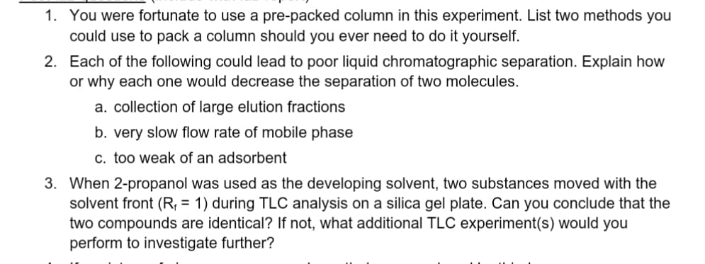 1. You were fortunate to use a pre-packed column in this experiment. List two methods you
could use to pack a column should you ever need to do it yourself.
2. Each of the following could lead to poor liquid chromatographic separation. Explain how
or why each one would decrease the separation of two molecules.
a. collection of large elution fractions
b. very slow flow rate of mobile phase
c. too weak of an adsorbent
3. When 2-propanol was used as the developing solvent, two substances moved with the
solvent front (R₁ = 1) during TLC analysis on a silica gel plate. Can you conclude that the
two compounds are identical? If not, what additional TLC experiment(s) would you
perform to investigate further?