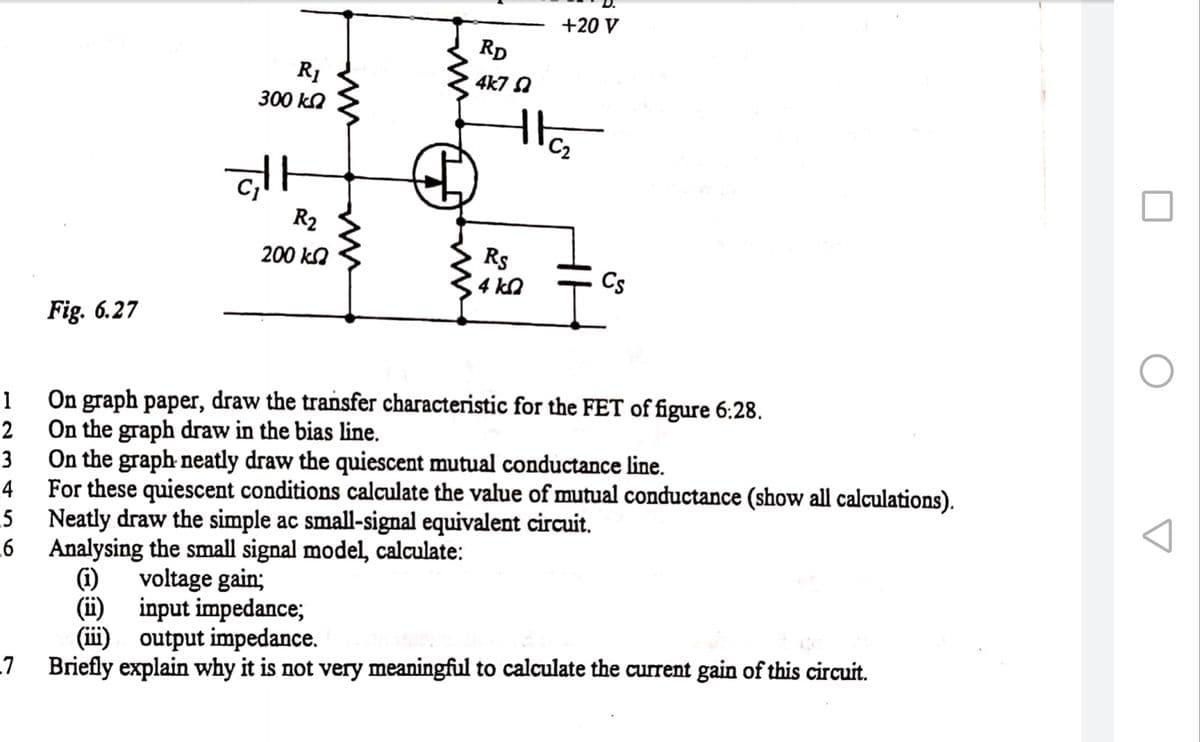 +20 V
RD
4k7 A
300 ko
R2
200 kO
Rs
4 kn
Cs
Fig. 6.27
On graph paper, draw the transfer characteristic for the FET of figure 6:28.
On the graph draw in the bias line.
On the graph neatly draw the quiescent mutual conductance line.
1
3
For these quiescent conditions calculate the value of mutual conductance (show all calculations).
_4
.5
Neatly draw the simple ac small-signal equivalent circuit.
Analysing the small signal model, calculate:
(i)
(i) input impedance;
(iii)
voltage gain;
output impedance.
-7 Briefly explain why it is not very meaningful to calculate the current gain of this circuit.

