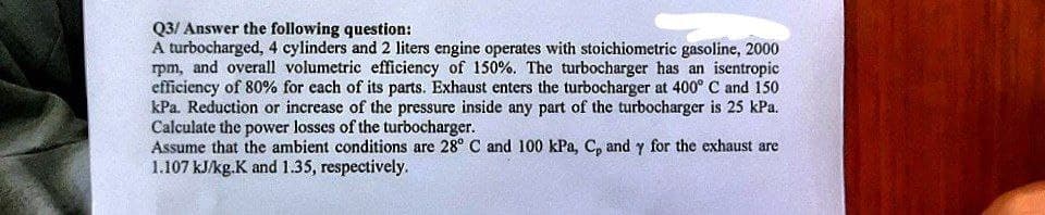 Q3/ Answer the following question:
A turbocharged, 4 cylinders and 2 liters engine operates with stoichiometric gasoline, 2000
rpm, and overall volumetric efficiency of 150%. The turbocharger has an isentropic
efficiency of 80% for each of its parts. Exhaust enters the turbocharger at 400° C and 150
kPa. Reduction or increase of the pressure inside any part of the turbocharger is 25 kPa.
Calculate the power losses of the turbocharger.
Assume that the ambient conditions are 28° C and 100 kPa, C, and y for the exhaust are
1.107 kJ/kg.K and 1.35, respectively.