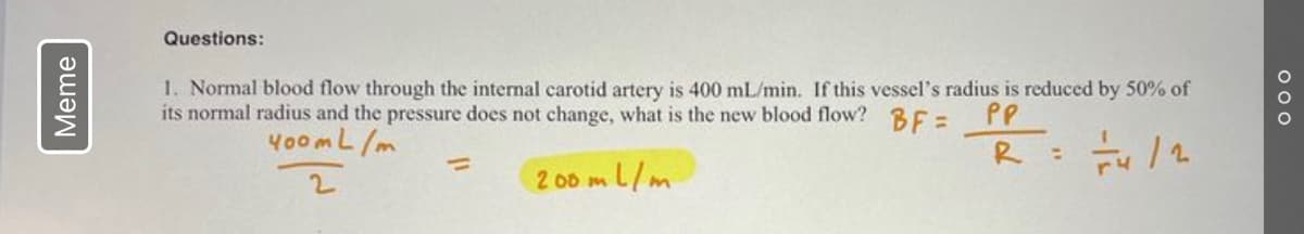 Meme
Questions:
1. Normal blood flow through the internal carotid artery is 400 mL/min. If this vessel's radius is reduced by 50% of
its normal radius and the pressure does not change, what is the new blood flow?BF=
PP
400 mL/m
R
200 ml/m
:
000