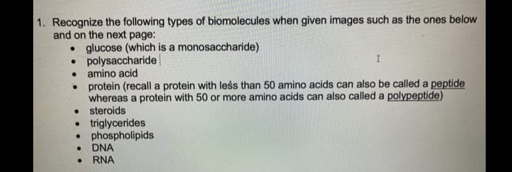 1. Recognize the following types of biomolecules when given images such as the ones below
and on the next page:
• glucose (which is a monosaccharide)
•
polysaccharide
• amino acid
●
I
• protein (recall a protein with less than 50 amino acids can also be called a peptide
whereas a protein with 50 or more amino acids can also called a polypeptide)
• steroids
• triglycerides
● phospholipids
● DNA
. RNA