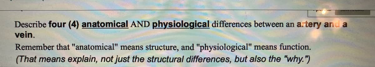 Describe four (4) anatomical AND physiological differences between an artery and a
vein.
Remember that "anatomical" means structure, and "physiological" means function.
(That means explain, not just the structural differences, but also the "why.")