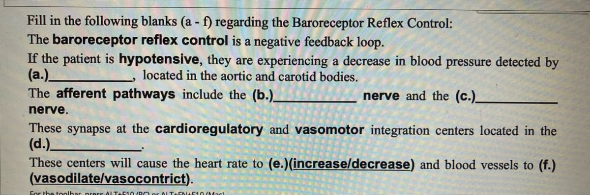 Fill in the following blanks (a - f) regarding the Baroreceptor Reflex Control:
The baroreceptor reflex control is a negative feedback loop.
If the patient is hypotensive, they are experiencing a decrease in blood pressure detected by
(a.)_
located in the aortic and carotid bodies.
The afferent pathways include the (b.)_
nerve and the (c.)__
nerve.
These synapse at the cardioregulatory and vasomotor integration centers located in the
(d.)_
These centers will cause the heart rate to (e.)(increase/decrease) and blood vessels to (f.)
(vasodilate/vasocontrict).
For the toolbar press ALT+510 (BC) or ALTHEN±+510/Mad