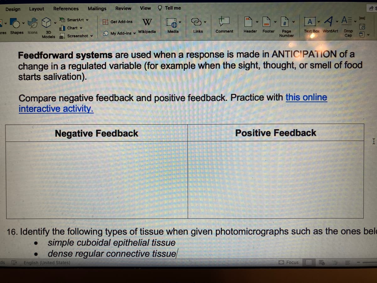 Design
V
ds
Layout
res Shapes Icons
References
v
SmartArt ♥
Chart v
3D
Models Screenshot v
Mailings
Review View
Get Add-ins W
My Add-ins ✓ Wikipedia
IX English (United States)
Tell me
Negative Feedback
Media
Links
Comment
V
Header Footer
V
Page
Number
Feedforward systems are used when a response is made in ANTICIPATION of a
change in a regulated variable (for example when the sight, thought, or smell of food
starts salivation).
A4 A
Text Box WordArt Drop
Cap
Compare negative feedback and positive feedback. Practice with this online
interactive activity.
Positive Feedback
AS
16. Identify the following types of tissue when given photomicrographs such as the ones bel
simple cuboidal epithelial tissue
dense regular connective tissue
Focus E R
I