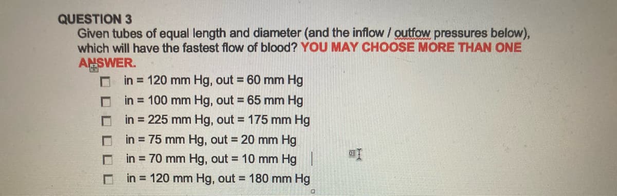 QUESTION 3
Given tubes of equal length and diameter (and the inflow / outfow pressures below),
which will have the fastest flow of blood? YOU MAY CHOOSE MORE THAN ONE
ANSWER.
in = 120 mm Hg, out = 60 mm Hg
in = 100 mm Hg, out = 65 mm Hg
in = 225 mm Hg, out = 175 mm Hg
in = 75 mm Hg, out = 20 mm Hg
in = 70 mm Hg, out = 10 mm Hg |
in = 120 mm Hg, out = 180 mm Hg