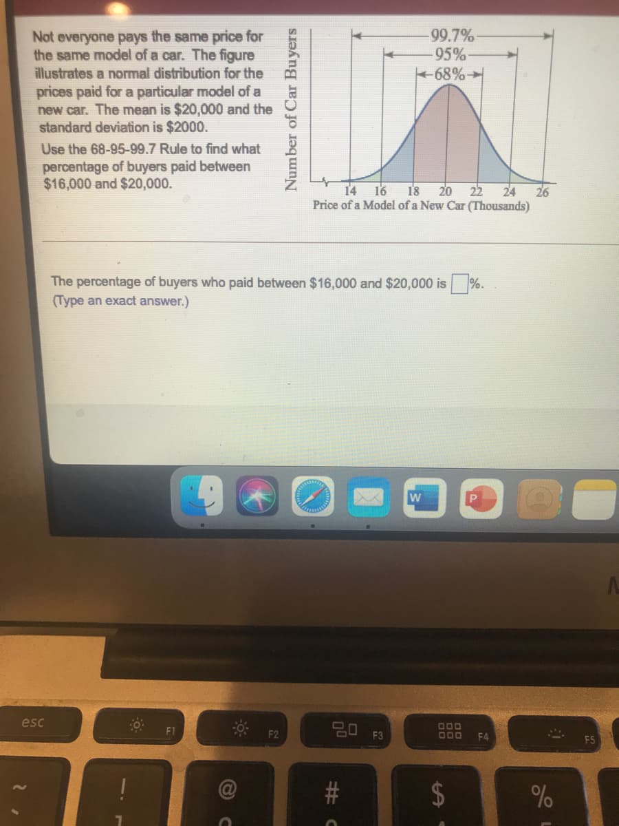Not everyone pays the same price for
the same model of a car. The figure
illustrates a normal distribution for the
prices paid for a particular model of a
new car. The mean is $20,000 and the
standard deviation is $2000.
99.7%
95%
68%
Use the 68-95-99.7 Rule to find what
percentage of buyers paid between
$16,000 and $20,000.
14 16
18 20
22
24
26
Price of a Model of a New Car (Thousands)
The percentage of buyers who paid between $16,000 and $20,000 is
(Type an exact answer.)
%.
w
esc
딤 F3
DOO
F1
F2
O00
F4
%24
%2#3 0
Number of Car Buyers
