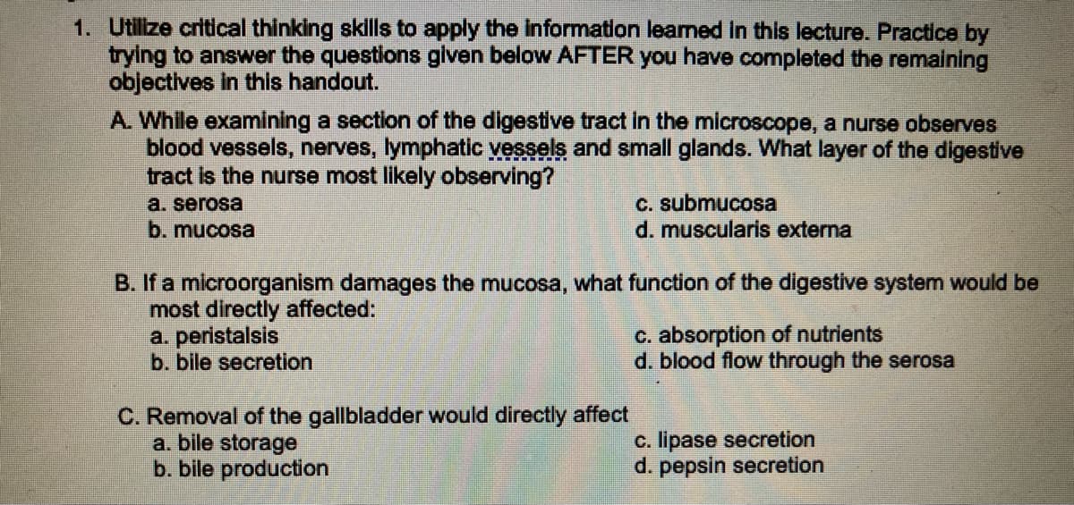 1. Utilize critical thinking skills to apply the information learned in this lecture. Practice by
trying to answer the questions given below AFTER you have completed the remaining
objectives in this handout.
A. While examining a section of the digestive tract in the microscope, a nurse observes
blood vessels, nerves, lymphatic vessels and small glands. What layer of the digestive
tract is the nurse most likely observing?
a. serosa
b. mucosa
B. If a microorganism damages the mucosa, what function of the digestive system would be
most directly affected:
a. peristalsis
b. bile secretion
c. submucosa
d. muscularis externa
C. Removal of the gallbladder would directly affect
a. bile storage
b. bile production
c. absorption of nutrients
d. blood flow through the serosa
c. lipase secretion
d. pepsin secretion