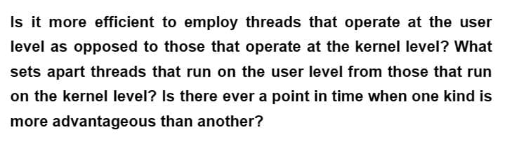 Is it more efficient to employ threads that operate at the user
level as opposed to those that operate at the kernel level? What
sets apart threads that run on the user level from those that run
on the kernel level? Is there ever a point in time when one kind is
more advantageous than another?