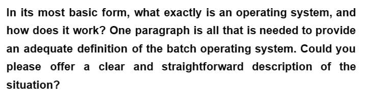 In its most basic form, what exactly is an operating system, and
how does it work? One paragraph is all that is needed to provide
an adequate definition of the batch operating system. Could you
please offer a clear and straightforward description of the
situation?