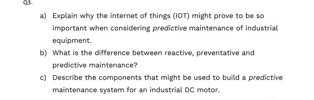 Q3.
a) Explain why the internet of things (IOT) might prove to be so
important when considering predictive maintenance of industrial
equipment.
b) What is the difference between reactive, preventative and
predictive maintenance?
c) Describe the components that might be used to build a predictive
maintenance system for an industrial DC motor.
