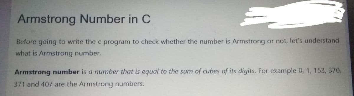 Armstrong Number in C
Before going to write the c program to check whether the number is Armstrong or not, let's understand
what is Armstrong number.
Armstrong number is a number that is equal to the sum of cubes of its digits. For example 0, 1, 153, 370,
371 and 407 are the Armstrong numbers.