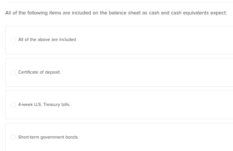 All of the following items are included on the balance sheet as cash and cash equivalents expect:
All of the above are included
Certificate of deposit.
4-week U.S. Treasury bills.
Short-term government bonds